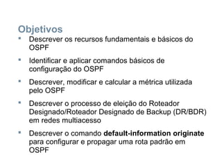 Objetivos
 Descrever os recursos fundamentais e básicos do
OSPF
 Identificar e aplicar comandos básicos de
configuração do OSPF
 Descrever, modificar e calcular a métrica utilizada
pelo OSPF
 Descrever o processo de eleição do Roteador
Designado/Roteador Designado de Backup (DR/BDR)
em redes multiacesso
 Descrever o comando default-information originate
para configurar e propagar uma rota padrão em
OSPF
 