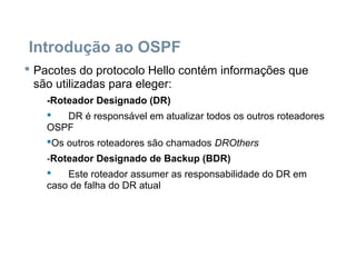 Introdução ao OSPF
 Pacotes do protocolo Hello contém informações que
são utilizadas para eleger:
-Roteador Designado (DR)
 DR é responsável em atualizar todos os outros roteadores
OSPF
Os outros roteadores são chamados DROthers
-Roteador Designado de Backup (BDR)
 Este roteador assumer as responsabilidade do DR em
caso de falha do DR atual
 