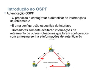 Introdução ao OSPF
 Autenticação OSPF
–O propósito é criptografar e autenticar as informações
de roteamento
–É uma configuração específica de interface
–Roteadores somente aceitarão informações de
roteamento de outros roteadores que foram configurados
com a mesma senha e informações de autenticação
 
