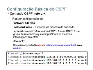 Configuração Básica do OSPF
 Comando OSPF network
-Requer configuração de:
•network address
•wildcard mask – o inverso da máscara de sub-rede
•area-id - area-id refere a área OSPF. A área OSPF é um
grupo de roteadores que compartilham as mesmas
informações link-state
-Exemplo:
Router(config-router)#network network-address wildcard-ask area
area-id
 