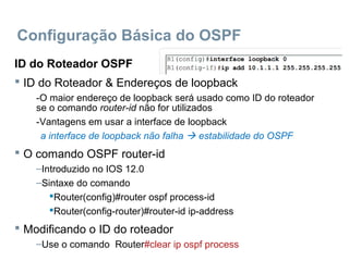 Configuração Básica do OSPF
ID do Roteador OSPF
 ID do Roteador & Endereços de loopback
-O maior endereço de loopback será usado como ID do roteador
se o comando router-id não for utilizados
-Vantagens em usar a interface de loopback
a interface de loopback não falha  estabilidade do OSPF
 O comando OSPF router-id
–Introduzido no IOS 12.0
–Sintaxe do comando
Router(config)#router ospf process-id
Router(config-router)#router-id ip-address
 Modificando o ID do roteador
–Use o comando Router#clear ip ospf process
 