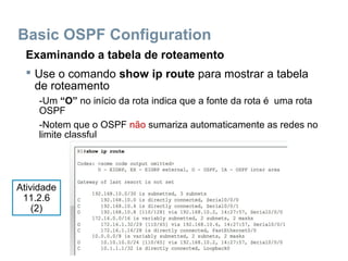 Basic OSPF Configuration
Examinando a tabela de roteamento
 Use o comando show ip route para mostrar a tabela
de roteamento
-Um “O” no início da rota indica que a fonte da rota é uma rota
OSPF
-Notem que o OSPF não sumariza automaticamente as redes no
limite classful
Atividade
11.2.6
(2)
 