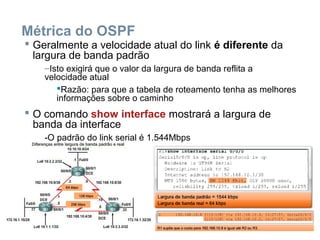 Métrica do OSPF
 Geralmente a velocidade atual do link é diferente da
largura de banda padrão
–Isto exigirá que o valor da largura de banda reflita a
velocidade atual
Razão: para que a tabela de roteamento tenha as melhores
informações sobre o caminho
 O comando show interface mostrará a largura de
banda da interface
-O padrão do link serial é 1.544Mbps
 