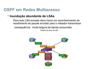 OSPF em Redes Multiacesso
 Inundação abundante de LSAs
Para todo LSA enviado deve haver um reconhecimento do
recebimento do pacote enviado para o roteador transmissor
consequência: muita largura de banda consumida
 