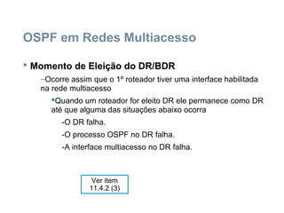 OSPF em Redes Multiacesso
 Momento de Eleição do DR/BDR
–Ocorre assim que o 1º roteador tiver uma interface habilitada
na rede multiacesso
Quando um roteador for eleito DR ele permanece como DR
até que alguma das situações abaixo ocorra
-O DR falha.
-O processo OSPF no DR falha.
-A interface multiacesso no DR falha.
Ver item
11.4.2 (3)
 
