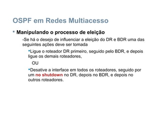 OSPF em Redes Multiacesso
 Manipulando o processo de eleição
-Se há o desejo de influenciar a eleição do DR e BDR uma das
seguintes ações deve ser tomada
Ligue o roteador DR primeiro, seguido pelo BDR, e depois
ligue os demais roteadores,
OU
Desative a interface em todos os roteadores, seguido por
um no shutdown no DR, depois no BDR, e depois no
outros roteadores.
 
