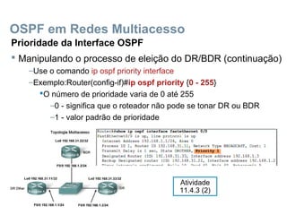 OSPF em Redes Multiacesso
Prioridade da Interface OSPF
 Manipulando o processo de eleição do DR/BDR (continuação)
–Use o comando ip ospf priority interface
–Exemplo:Router(config-if)#ip ospf priority {0 - 255}
O número de prioridade varia de 0 até 255
–0 - significa que o roteador não pode se tonar DR ou BDR
–1 - valor padrão de prioridade
Atividade
11.4.3 (2)
 
