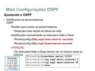 Mais Configurações OSPF
Ajustando o OSPF
 Modificando os temporizadores
OSPF
–Razões para mudar os temporizadores
Detecção mais rápida de falhas da rede
–Modificando manualmente os intervalos Hello e Dead
Router(config-if)#ip ospf hello-interval seconds
Router(config-if)#ip ospf dead-interval seconds
–ATENÇÃO
Os intervalos Hello e Dead devem ser os mesmo entre os
vizinhos
Atividade
11.5.2 (3),
11.6.1 (2),
11.6.2 (2) e
11.6.3 (2)
 