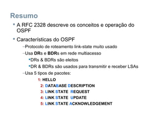 Resumo
 A RFC 2328 descreve os conceitos e operação do
OSPF
 Características do OSPF
–Protocolo de roteamento link-state muito usado
–Usa DRs e BDRs em rede multiacesso
DRs & BDRs são eleitos
DR & BDRs são usados para transmitir e receber LSAs
–Usa 5 tipos de pacotes:
1: HELLO
2: DATABASE DESCRIPTION
3: LINK STATE REQUEST
4: LINK STATE UPDATE
5: LINK STATE ACKNOWLEDGEMENT
 