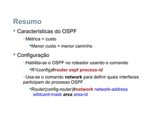 Resumo
 Características do OSPF
–Métrica = custo
Menor custo = menor caminho
 Configuração
–Habilita-se o OSPF no roteador usando o comando
R1(config)#router ospf process-id
–Usa-se o comando network para definir quais interfaces
participam do processo OSPF
Router(config-router)#network network-address
wildcard-mask area area-id
 