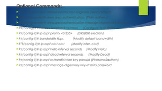 Optional Commands:
Rtr(config-router)# default-information originate (Send default)
Rtr(config-router)# area area authentication (Plain authen.)
Rtr(config-router)# area area authentication message-digest(md5 authen.)
Rtr(config)# interface loopback number (Configure lo as RtrID)
Rtr(config-if)# ip ospf priority <0-255> (DR/BDR election)
Rtr(config-if)# bandwidth kbps (Modify default bandwdth)
RTB(config-if)# ip ospf cost cost (Modify inter. cost)
Rtr(config-if)# ip ospf hello-interval seconds (Modify Hello)
Rtr(config-if)# ip ospf dead-interval seconds (Modify Dead)
Rtr(config-if)# ip ospf authentication-key passwd (Plain/md5authen)
Rtr(config-if)# ip ospf message-digest-key key-id md5 password
 