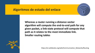 Algoritmos de estado del enlace
Whereas a router running a distance vector
algorithm will compute the end-to-end path for any
given packet, a link-state protocol will compute that
path as it relates to the most immediate link.
Smaller routing tables
https://en.wikibooks.org/wiki/Communication_Networks/Routing
 