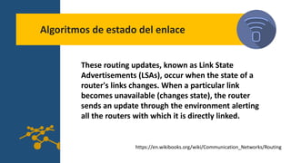 Algoritmos de estado del enlace
These routing updates, known as Link State
Advertisements (LSAs), occur when the state of a
router's links changes. When a particular link
becomes unavailable (changes state), the router
sends an update through the environment alerting
all the routers with which it is directly linked.
https://en.wikibooks.org/wiki/Communication_Networks/Routing
 