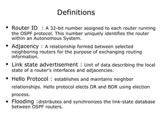 Definitions
• Router ID : A 32-bit number assigned to each router running
the OSPF protocol. This number uniquely identifies the router
within an Autonomous System.
• Adjacency : A relationship formed between selected
neighboring routers for the purpose of exchanging routing
information.
• Link state advertisement : Unit of data describing the local
state of a router’s interfaces and adjacencies.
• Hello Protocol : establishes and maintains neighbor
relationships. Hello protocol elects DR and BDR using election
process.
• Flooding :distributes and synchronizes the link-state database
between OSPF routers.
 