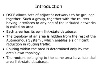 Introduction
• OSPF allows sets of adjacent networks to be grouped
together. Such a group, together with the routers
having interfaces to any one of the included networks
is called an area.
• Each area has its own link-state database.
• The topology of an area is hidden from the rest of the
Autonomous System , which enables a significant
reduction in routing traffic.
• Routing within the area is determined only by the
area's own topology.
• The routers belonging to the same area have identical
area link-state databases.
 
