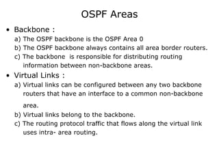 OSPF Areas
• Backbone :
a) The OSPF backbone is the OSPF Area 0
b) The OSPF backbone always contains all area border routers.
c) The backbone is responsible for distributing routing
information between non-backbone areas.
• Virtual Links :
a) Virtual links can be configured between any two backbone
routers that have an interface to a common non-backbone
area.
b) Virtual links belong to the backbone.
c) The routing protocol traffic that flows along the virtual link
uses intra- area routing.
 