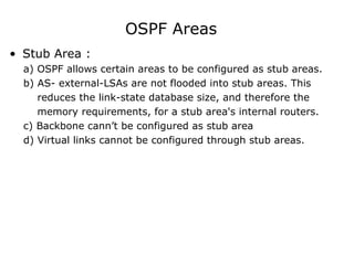 OSPF Areas
• Stub Area :
a) OSPF allows certain areas to be configured as stub areas.
b) AS- external-LSAs are not flooded into stub areas. This
reduces the link-state database size, and therefore the
memory requirements, for a stub area's internal routers.
c) Backbone cann’t be configured as stub area
d) Virtual links cannot be configured through stub areas.
 