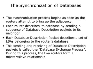 The Synchronization of Databases
• The synchronization process begins as soon as the
routers attempt to bring up the adjacency.
• Each router describes its database by sending a
sequence of Database Description packets to its
neighbor.
• Each Database Description Packet describes a set of
LSAs belonging to the router's database.
• This sending and receiving of Database Description
packets is called the "Database Exchange Process".
During this process, the two routers form a
master/slave relationship.
 