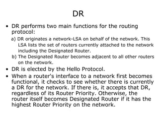DR
• DR performs two main functions for the routing
protocol:
a) DR originates a network-LSA on behalf of the network. This
LSA lists the set of routers currently attached to the network
including the Designated Router.
b) The Designated Router becomes adjacent to all other routers
on the network.
• DR is elected by the Hello Protocol.
• When a router's interface to a network first becomes
functional, it checks to see whether there is currently
a DR for the network. If there is, it accepts that DR,
regardless of its Router Priority. Otherwise, the
router itself becomes Designated Router if it has the
highest Router Priority on the network.
 
