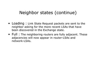 Neighbor states (continue)
• Loading : Link State Request packets are sent to the
neighbor asking for the more recent LSAs that have
been discovered in the Exchange state.
• Full : The neighboring routers are fully adjacent. These
adjacencies will now appear in router-LSAs and
network-LSAs.
 