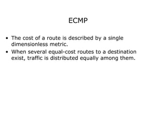 ECMP
• The cost of a route is described by a single
dimensionless metric.
• When several equal-cost routes to a destination
exist, traffic is distributed equally among them.
 