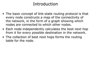 Introduction
• The basic concept of link-state routing protocol is that
every node constructs a map of the connectivity of
the network, in the form of a graph showing which
nodes are connected to which other nodes.
• Each node independently calculates the best next hop
from it for every possible destination in the network.
• The collection of best next hops forms the routing
table for the node.
 