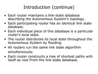 Introduction (continue)
• Each router maintains a link-state database
describing the Autonomous System's topology.
• Each participating router has an identical link state
database.
• Each individual piece of this database is a particular
router's local state.
• The router distributes its local state throughout the
Autonomous System by flooding.
• All routers run the same link state algorithm
simultaneously.
• Each router constructs a tree of shortest paths with
itself as root From the link-state database.
 