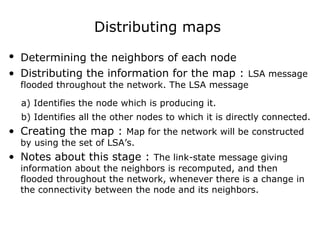 Distributing maps
• Determining the neighbors of each node
• Distributing the information for the map : LSA message
flooded throughout the network. The LSA message
a) Identifies the node which is producing it.
b) Identifies all the other nodes to which it is directly connected.
• Creating the map : Map for the network will be constructed
by using the set of LSA’s.
• Notes about this stage : The link-state message giving
information about the neighbors is recomputed, and then
flooded throughout the network, whenever there is a change in
the connectivity between the node and its neighbors.
 