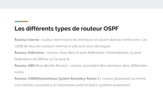Les différents types de routeur OSPF
Routeur interne : routeur dont toutes les interfaces se situent dans la même zone. Les
LSDB de tous les routeurs internes à une zone sont identiques.
Routeur fédérateur : routeur situé dans la zone fédératrice. Généralement, la zone
fédératrice est définie sur la zone 0
Routeur ABR (Area Border Router) : routeur possédant des interfaces dans différentes
zones
Routeur ASBR(Autonomous System Boundary Router ) : routeur possedant au moins
une interface associée a un interreseau externe (autre systéme autonome)
 