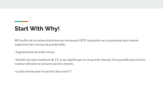 Start With Why!
RIP souffre de certaines limitations qui ont poussé l'IETF à plancher sur un protocole plus robuste
supportant des réseaux de grande taille.
-Augmentation du trafic réseau
-Nombre de sauts maximum de 15, ce qui signifie que sur les grands réseaux, il est possible que d'autres
routeurs distants ne puissent pas être atteints.
-Le plus proche peut ne pas être plus court!!!
 