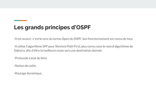 Les grands principes d'OSPF
-Il est ouvert : c'est le sens du terme Open de OSPF. Son fonctionnement est connu de tous
-Il utilise l'algorithme SPF pour Shortest Path First, plus connu sous le nom d'algorithme de
Dijkstra, afin d'élire la meilleure route vers une destination donnée
-Protocole à état de liens
-Notion de coûts
-Routage dynamique.
 