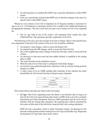 10
▪ An advertisement is to method that OSPF uses to provide information to other OSPF
routers
▪ LSAs are a special type of packet that OSPF uses to advertise changes in the state of a
specific link to other OSPF routers
Whenever a new instance of an LSA is originated, its LS Sequence number is increment LS
Age is set to 0, LS Checksum is calculated, and the LSA is added to the LSDB and flooded out
the appropriate interfaces. The nine events that can cause a new instance of LSA to be originated
are:
▪ The LS Age field of one of the router’s self originated LSAs reaches the value
LSRefreshTime. This guarantees periodic originations of all LSAs.
The following events may cause the concepts of an LSA to change. These events should cause
new originations if and only if the contects of the new LSA would have different:
▪ An interface’s state changes, which is occurs the Router LSA
▪ An attached networks DR changes, which is occurs the Network LSA
▪ One of the neighboring routers changes to/from the Full state, which is occurs the both
of them
▪ An intra-area or inter-area route has been added, deleted, or modified in the routing
table on ABR
▪ The router becomes newly attached to an area
▪ When the state of one of the rotuer’s configured virtual links changes
▪ An external route gained through direct experience with an external routing protocol
changes on ASBR
▪ A router ceases to be an ASBR, perhaps after restarting. In this situation the router
should flush all AS External LSas that it had previously originated.
The list that follows describes the fields in the LSA header:
▪ LS Age: After LSAs originating router has failed, it can therefore take as long as on
hour for the LSA to be removed from other router’s LSDB. Such as an LSA is certainly
advertising out of date information. However, OSPF guarantees that the LSA will not
interface with the routing table calculation. By requiring that a link be advertised by
the routers at both ends of the link before using the link in the routing calculation.
OSPF also has a procedure, which is called “Premature Aging”, for deleting an LSA
from the routing domain without waiting for its LSA Age to reach Max Age. Represents
the parameters of Age Field, and as shows below:
 
