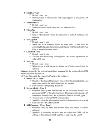 11
❖ MinLSArrival
✓ Default value 1 sec
✓ Maximum rate of which router will accept updates of any given LSA
via flooding
❖ MinLSInterval
✓ Default value 5 sec
✓ Maximum rate of which router will can update on LSA
❖ CheckAge
✓ Default value 5 min
✓ Rate of which router verifies the checksum of an LSA contained inits
database
❖ MaxAgeDiff
✓ Default value 15 min
✓ When two LSA instances differ by more than 15 min, they are
considered to be separate instances, and the one with the smaller LS Age
Field is accepted as more recent
❖ LSRefreshTime
✓ Default value 30 min
✓ A router must refresh any self originated LSA whose age reaches the
value of 30 min
❖ MaxAge
✓ Default value 1 hour
✓ When the age of an LSA reaches 1 hour, the LSA is removed from the
database
▪ Options: It specifies the optional capabilities supported by the portion of the OSPF
domain described by the LSA.
▪ LS Type: Represents the types of LSA, and as shows below:
❖ Router LSA – Type 1
✓ Describes the states of the router’s links within the area and are flooded
only within an area for which that router is a member
✓ Link State ID = Originating Router ID
❖ Network LSA – Type 2
✓ Generated only by DR and describe the set of routers attached to a
particular NMBA or broadcast netowrk. The purpose of network LSA
is to ensure that only one LSA is generated for these network types.
✓ This is a form of internal OSPF summarization
✓ Specially, it describe all roters that are attached to a multiaccess network
✓ Link State ID = IP Address of DR
❖ ABR Summary LSA – Type 3
✓ Generated only by ABR and describe inter area routes to various
networks
✓ Specially, it deescribes networks that are within the OSPF AS but
outside of the particular OSPF area that is receiveng the LSDB
 