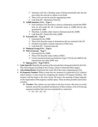 12
✓ Summary LSA has a flooding scope of being transmitted only into the
area where the network or subnet is not found
✓ These LSA can also be used for aggregating routes
✓ Link State ID = Destination Network
❖ ASBR Summary LSA – Type 4
✓ Each summary LSA describes a route to a destination outside the OSPF
area yet still inside the AS. It describe routes to ASBR and are also
generated by ABR
✓ Therefore, it enables other routers to find and reach the ASBR
✓ Link State ID = Router ID of the ASBR
❖ External LSA – Type 5
✓ Generated by the ASBR
✓ These LSA describe routes to destinations that are external to the AS
✓ Flooded everywhere, with the expection of Stub Area
✓ Link State ID = External Network
❖ Multicast Group LSA – Type 6
❖ NSSA External – Type 7
✓ Generated by the ASBR
✓ These LSA describe routes within a NSSA
✓ Can be summarized and converted into Type-5 LSA by the ABR for the
transmission into other OSPF area
❖ Opaeuq LSA – Type 9-10-11
▪ Link-State ID: Identifies the portion of the network that is being described by the LSA.
This field changes according to the LS type, which is mentioned above pages.
▪ Advertising Router: Represents the router ID of the router originating the LSA.
▪ LS Sequence Number: When a router has two instances of a particular LSA, it detects
which instance is more recent by comparing the instance LS Sequnce Numbers. The
instance with the larger is the more recent. Of course, the meaning of larger depends
on the organization of the sequence number space. There are three possible scnerio here
as below:
❖ Circular: This scheme was not robust in the face of erros. Bit errors in switch
memory caused the accidental introduction of three instance of an LSA having
sequence numbers that were not constrained to a semicircle
✓ S1 < S2 < S3 < S1
 