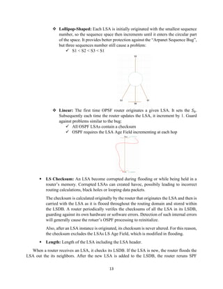 13
❖ Lollipop-Shaped: Each LSA is initially originated with the smallest sequence
number, so the sequence space then increments until it enters the circular part
of the space. It provides better protection against the “Arpanet Sequence Bug”,
but three sequences number still cause a problem:
✓ S1 < S2 < S3 < S1
❖ Linear: The first time OPSF router originates a given LSA. It sets the 𝑆0.
Subsequently each time the router updates the LSA, it increment by 1. Guard
against problems similar to the bug:
✓ All OSPF LSAs contain a checksum
✓ OSPF requires the LSA Age Field incrementing at each hop
▪ LS Checksum: An LSA become corrupted during flooding or while being held in a
router’s memory. Corrupted LSAs can created havoc, possibily leading to incorrect
routing calculations, black holes or looping data packets.
The checksum is calculated originally by the router that originates the LSA and then is
carried with the LSA as it is flooed throughout the routing domain and stored within
the LSDB. A router periodically verifes the checksums of all the LSA in its LSDB,
guarding against its own hardware or software errors. Detection of such internal errors
will generally cause the rotuer’s OSPF processing to reinitialize.
Also, after an LSA instance is originated, its checksum is never altered. For this reason,
the checksum excludes the LSAs LS Age Field, which is modified in flooding.
▪ Length: Length of the LSA including the LSA header.
When a router receives an LSA, it checks its LSDB. If the LSA is new, the router floods the
LSA out the its neighbors. After the new LSA is added to the LSDB, the router reruns SPF
 