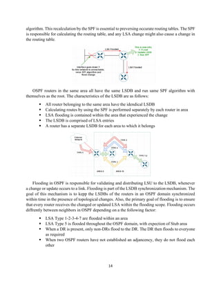 14
algorithm. This recalculation by the SPF is essential to preversing occurate routing tables. The SPF
is responsible for calculating the routing table, and any LSA change might also cause a change in
the routing table.
OSPF routers in the same area all have the same LSDB and run same SPF algorithm with
themselves as the root. The characteristics of the LSDB are as follows:
▪ All router belonging to the same area have the idendical LSDB
▪ Calculating routes by using the SPF is performed separately by each router in area
▪ LSA flooding is contained within the area that experienced the change
▪ The LSDB is comprised of LSA entries
▪ A router has a separate LSDB for each area to which it belongs
Flooding in OSPF is responsible for validating and distributing LSU to the LSDB, whenever
a change or update occurs to a link. Flooding is part of the LSDB synchronization mechanism. The
goal of this mechanism is to kepp the LSDBs of the routers in an OSPF domain synchronized
within time in the presence of topological changes. Also, the primary goal of flooding is to ensure
that every router receives the changed or updated LSA within the flooding scope. Flooding occurs
diffrently between neighbors in OSPF depending on a the following factor:
▪ LSA Type 1-2-3-4-7 are flooded within an area
▪ LSA Type 5 is flooded throughout the OSPF domain, with expection of Stub area
▪ When a DR is present, only non-DRs flood to the DR. The DR then floods to everyone
as required
▪ When two OSPF routers have not established an adjancency, they do not flood each
other
 