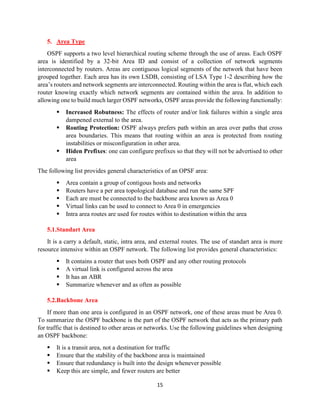 15
5. Area Type
OSPF supports a two level hierarchical routing scheme through the use of areas. Each OSPF
area is identified by a 32-bit Area ID and consist of a collection of network segments
interconnected by routers. Areas are contiguous logical segments of the network that have been
grouped together. Each area has its own LSDB, consisting of LSA Type 1-2 describing how the
area’s routers and network segments are interconnected. Routing within the area is flat, which each
router knowing exactly which network segments are contained within the area. In addition to
allowing one to build much larger OSPF networks, OSPF areas provide the following functionally:
▪ Increased Robutness: The effects of router and/or link failures within a single area
dampened external to the area.
▪ Routing Protection: OSPF always prefers path within an area over paths that cross
area boundaries. This means that routing within an area is protected from routing
instabilities or misconfiguration in other area.
▪ Hiden Prefixes: one can configure prefixes so that they will not be advertised to other
area
The following list provides general characteristics of an OPSF area:
▪ Area contain a group of contigous hosts and networks
▪ Routers have a per area topological database and run the same SPF
▪ Each are must be connected to the backbone area known as Area 0
▪ Virtual links can be used to connect to Area 0 in emergencies
▪ Intra area routes are used for routes within to destination within the area
5.1.Standart Area
It is a carry a default, static, intra area, and external routes. The use of standart area is more
resource intensive within an OSPF network. The following list provides general characteristics:
▪ It contains a router that uses both OSPF and any other routing protocols
▪ A virtual link is configured across the area
▪ It has an ABR
▪ Summarize whenever and as often as possible
5.2.Backbone Area
If more than one area is configured in an OSPF network, one of these areas must be Area 0.
To summarize the OSPF backbone is the part of the OSPF network that acts as the primary path
for traffic that is destined to other areas or networks. Use the following guidelines when designing
an OSPF backbone:
▪ It is a transit area, not a destination for traffic
▪ Ensure that the stability of the backbone area is maintained
▪ Ensure that redundancy is built into the design whenever possible
▪ Keep this are simple, and fewer routers are better
 