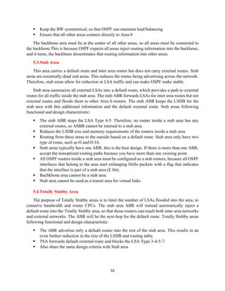 16
▪ Keep the BW symmetrical, so that OSPF can maintain load balancing
▪ Ensure that all other areas connect directly to Area 0
The backbone area must be at the center of all other areas, so all areas must be connected to
the backbone.This is because OSPF expects all areas inject routing information into the backbone,
and it turns, the backbone disseminates that routing information into other areas.
5.3.Stub Area
This area carries a default route and inter area routes but does not carry external routes. Stub
areas are essentially dead end areas. This reduces the routes being advertising across the network.
Therefore, stub areas allow for reduction in LSA traffic and can make OSPF make stable.
Stub area summarize all external LSAs into a default route, which provides a path to external
routes for all traffic inside the stub area. The stub ABR forwards LSAs for inter area routes but not
external routes and floods them to other Area 0 routers. The stub ABR keeps the LSDB for the
stub area with this additional information and the default external route. Stub areas following
functional and design characteristic:
▪ The stub ABR stops the LSA Type 4-5. Therefore, no router inside a stub area has any
external routes, so ASBR cannot be internal to a stub area.
▪ Reduces the LSDB size and memory requirements of the routers inside a stub area
▪ Routing from these areas to the outside based on a default route. Stub area only have two
type of route, such as O and O IA.
▪ Stub areas typically have one ABR, this is the best design. If there is more than one ABR,
accept the nonoptimal routing paths because you have more than one existing point.
▪ All OSPF routers inside a stub area must be configured as a stub routers, because all OSPF
interfaces that belong to the area start exhanging Hello packets with a flag that indicates
that the interface is part of a stub area (E bit).
▪ Bacbkbone area cannot be a stub area
▪ Stub area cannot be used as a transit area for virtual links
5.4.Totally Stubby Area
The purpose of Totally Stubby areas is to limit the number of LSAs flooded into the area, to
conserve bandwidth and router CPUs. The stub area ABR will instead automatically inject a
default route into the Totally Stubby area, so that those routers can reach both inter area networks
and external networks. The ABR will be the next-hop for the default route. Totally Stubby areas
following functional and design characteristic:
▪ The ABR advertise only a defualt router into the rest of the stub area. This results in an
even further reduction in the size of the LSDB and routing table.
▪ TSA forwards default external route and blocks the LSA Type 3-4-5-7.
▪ Also share the same design criteria with Stub area.
 