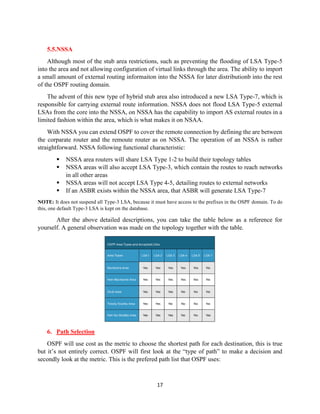 17
5.5.NSSA
Although most of the stub area restrictions, such as preventing the flooding of LSA Type-5
into the area and not allowing configuration of virtual links through the area. The ability to import
a small amount of external routing informaiton into the NSSA for later distributionb into the rest
of the OSPF routing domain.
The advent of this new type of hybrid stub area also introduced a new LSA Type-7, which is
responsible for carrying external route information. NSSA does not flood LSA Type-5 external
LSAs from the core into the NSSA, on NSSA has the capability to import AS external routes in a
limited fashion within the area, which is what makes it on NSAA.
With NSSA you can extend OSPF to cover the remote connection by defining the are between
the corparate router and the remoute router as on NSSA. The operation of an NSSA is rather
straightforward. NSSA following functional characteristic:
▪ NSSA area routers will share LSA Type 1-2 to build their topology tables
▪ NSSA areas will also accept LSA Type-3, which contain the routes to reach networks
in all other areas
▪ NSSA areas will not accept LSA Type 4-5, detailing routes to external networks
▪ If an ASBR exists within the NSSA area, that ASBR will generate LSA Type-7
NOTE: It does not suspend all Type-3 LSA, because it must have access to the prefixes in the OSPF domain. To do
this, one default Type-3 LSA is kept on the database.
After the above detailed descriptions, you can take the table below as a reference for
yourself. A general observation was made on the topology together with the table.
6. Path Selection
OSPF will use cost as the metric to choose the shortest path for each destination, this is true
but it’s not entirely correct. OSPF will first look at the “type of path” to make a decision and
secondly look at the metric. This is the prefered path list that OSPF uses:
 