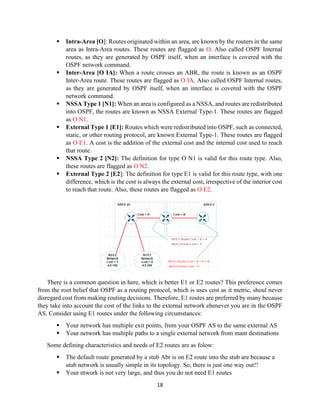 18
▪ Intra-Area [O]: Routes originated within an area, are known by the routers in the same
area as Intra-Area routes. These routes are flagged as O. Also called OSPF Internal
routes, as they are generated by OSPF itself, when an interface is covered with the
OSPF network command.
▪ Inter-Area [O IA]: When a route crosses an ABR, the route is known as an OSPF
Inter-Area route. These routes are flagged as O IA. Also called OSPF Internal routes,
as they are generated by OSPF itself, when an interface is covered with the OSPF
network command.
▪ NSSA Type 1 [N1]: When an area is configured as a NSSA, and routes are redistributed
into OSPF, the routes are known as NSSA External Type-1. These routes are flagged
as O N1.
▪ External Type 1 [E1]: Routes which were redistributed into OSPF, such as connected,
static, or other routing protocol, are known External Type-1. These routes are flagged
as O E1. A cost is the addition of the external cost and the internal cost used to reach
that route.
▪ NSSA Type 2 [N2]: The definition for type O N1 is valid for this route type. Also,
these routes are flagged as O N2.
▪ External Type 2 [E2]: The definition for type E1 is valid for this route type, with one
difference, which is the cost is always the external cost, irrespective of the interior cost
to reach that route. Also, these routes are flagged as O E2.
There is a common question in here, which is better E1 or E2 routes? This preference comes
from the root belief that OSPF as a routing protocol, which is uses cost as it metric, shoul never
disregard cost from making routing decisions. Therefore, E1 routes are preferred by many because
they take into account the cost of the links to the external network ehenever you are in the OSPF
AS. Consider using E1 routes under the following circumstances:
▪ Your network has multiple exit points, from your OSPF AS to the same external AS
▪ Your network has multiple paths to a single external network from mant destinations
Some defining characteristics and needs of E2 routes are as folow:
▪ The default route generated by a stub Abr is on E2 route into the stub are because a
stub network is usually simple in its topology. So, there is just one way out!!
▪ Your ntwork is not very large, and thus you do not need E1 routes
 