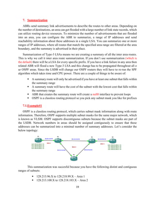 19
7. Summarization
ABRs send summary link advertisements to describe the routes to other areas. Depending on
the number of destinations, an area can get flooded with a large number of link state records, which
can utilize routing device resources. To minimize the number of advertisements that are flooded
into an area, you can configure the ABR to summarize, a range of IP addresses and send
reachability information about these addresses in a single LSA. You can summarize one or more
ranges of IP addresses, where all routes that match the specified area range are filtered at the area
boundary, and the summary is advertised in their place.
Summarization of Type-3 LSAs means we are creating a summary of all the inter area routes.
This is why we call it inter area route summarization. If you don’t use summarization (which is
the default) there will be a LSA for every specific prefix. If you have a link failure in any area then
related ABR will flood a new Type-3 LSA and this change has to be propagated throughout all o
ur OSPF areas. Since the LSDB will change our OSPF routers they will have to re-run the SPF
algorithm which takes time and CPU power. There are a couple of things to be aware of:
▪ A summary route will only be advertised if you have at least one subnet that falls within
the summary range
▪ A summary route will have the cost of the subnet with the lowest cost that falls within
the summary range
▪ ABR that creates the summary route will create a null0 interface to prevent loops
▪ OSPF is a classless routing protocol so you pick any subnet mask you like for prefixes
7.1.Example#1
OSPF is a classless routing protocol, which carries subnet mask information along with route
information. Therefore, OSPF supports multiple subnet masks for the same major network, which
is known as VLSM. OSPF supports discontiguous subnets because the subnet masks are part of
the LSDB. Network numbers in areas should be assigned contiguously to ensure that these
addresses can be summarized into a minimal number of summary addresses. Let’s consider the
below topology:
This summarization was succesful because you have the following distint and contiguous
ranges of subnets:
▪ 128.213.96.X to 128.218.99.X – Area 1
▪ 128.213.100.X to 128.218.103.X – Area 2
 