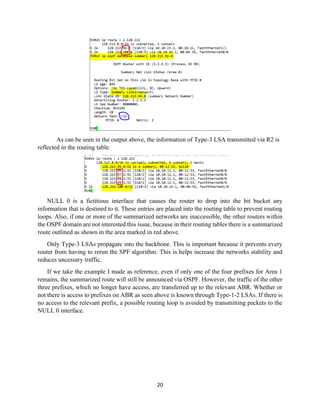 20
As can be seen in the output above, the information of Type-3 LSA transmitted via R2 is
reflected in the routing table.
NULL 0 is a fictitious interface that causes the router to drop into the bit bucket any
information that is destined to it. These entries are placed into the routing table to prevent routing
loops. Also, if one or more of the summarized networks are inaccessible, the other routers within
the OSPF domain are not interested this issue, because in their routing tables there is a summarized
route outlined as shown in the area marked in red above.
Only Type-3 LSAs propagate into the backbone. This is important because it prevents every
router from having to rerun the SPF algorithm. This is helps increase the networks stability and
reduces uncessary traffic.
If we take the example I made as reference, even if only one of the four prefixes for Area 1
remains, the summarized route will still be announced via OSPF. However, the traffic of the other
three prefixes, which no longer have access, are transferred up to the relevant ABR. Whether or
not there is access to prefixes on ABR as seen above is known through Type-1-2 LSAs. If there is
no access to the relevant prefix, a possible routing loop is avoided by transmitting packets to the
NULL 0 interface.
 