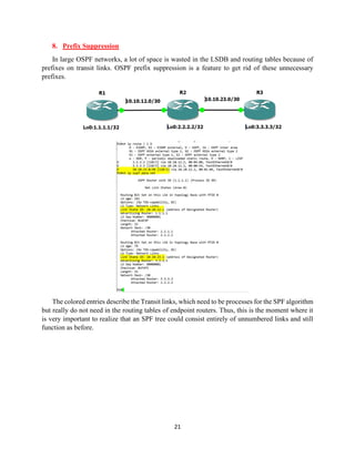 21
8. Prefix Suppression
In large OSPF networks, a lot of space is wasted in the LSDB and routing tables because of
prefixes on transit links. OSPF prefix suppression is a feature to get rid of these unnecessary
prefixes.
The colored entries describe the Transit links, which need to be processes for the SPF algorithm
but really do not need in the routing tables of endpoint routers. Thus, this is the moment where it
is very important to realize that an SPF tree could consist entirely of unnumbered links and still
function as before.
 