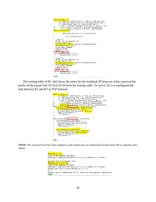 22
The routing table of R1 still shows the entry for the loopback IP however it has removed the
prefix of the transit link 10.10.23.0/30 from the routing table. To test it, let’s re-configured the
link between R2 and R3 as P2P network.
NOTE: The source IP must be of the loopback as the routers have no information for the transit IPs to send the echo-
replies.
 