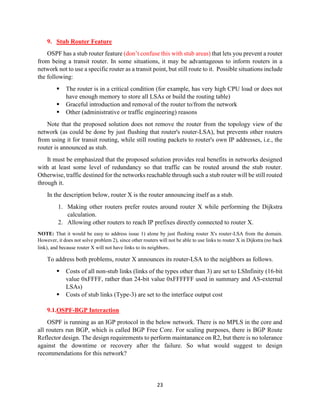 23
9. Stub Router Feature
OSPF has a stub router feature (don’t confuse this with stub areas) that lets you prevent a router
from being a transit router. In some situations, it may be advantageous to inform routers in a
network not to use a specific router as a transit point, but still route to it. Possible situations include
the following:
▪ The router is in a critical condition (for example, has very high CPU load or does not
have enough memory to store all LSAs or build the routing table)
▪ Graceful introduction and removal of the router to/from the network
▪ Other (administrative or traffic engineering) reasons
Note that the proposed solution does not remove the router from the topology view of the
network (as could be done by just flushing that router's router-LSA), but prevents other routers
from using it for transit routing, while still routing packets to router's own IP addresses, i.e., the
router is announced as stub.
It must be emphasized that the proposed solution provides real benefits in networks designed
with at least some level of redundancy so that traffic can be routed around the stub router.
Otherwise, traffic destined for the networks reachable through such a stub router will be still routed
through it.
In the description below, router X is the router announcing itself as a stub.
1. Making other routers prefer routes around router X while performing the Dijkstra
calculation.
2. Allowing other routers to reach IP prefixes directly connected to router X.
NOTE: That it would be easy to address issue 1) alone by just flushing router X's router-LSA from the domain.
However, it does not solve problem 2), since other routers will not be able to use links to router X in Dijkstra (no back
link), and because router X will not have links to its neighbors.
To address both problems, router X announces its router-LSA to the neighbors as follows.
▪ Costs of all non-stub links (links of the types other than 3) are set to LSInfinity (16-bit
value 0xFFFF, rather than 24-bit value 0xFFFFFF used in summary and AS-external
LSAs)
▪ Costs of stub links (Type-3) are set to the interface output cost
9.1.OSPF-BGP Interaction
OSPF is running as an IGP protocol in the below network. There is no MPLS in the core and
all routers run BGP, which is called BGP Free Core. For scaling purposes, there is BGP Route
Reflector design. The design requirements to perform maintanance on R2, but there is no tolerance
against the downtime or recovery after the failure. So what would suggest to design
recommendations for this network?
 