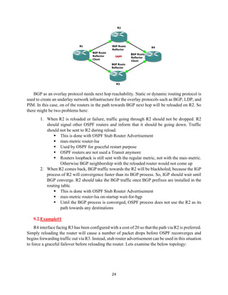 24
BGP as an overlay protocol needs next hop reachability. Static or dynamic routing protocol is
used to create an underlay network infrastructure for the overlay protocols such as BGP, LDP, and
PIM. In this case, on of the routers in the path towards BGP next hop will be reloaded on R2. So
there might be two problems here:
1. When R2 is reloaded or failure, traffic going through R2 should not be dropped. R2
should signal other OSPF routers and inform that it should be going down. Traffic
should not be sent to R2 during reload.
▪ This is done with OSPF Stub Router Advertisement
▪ max-metric router-lsa
▪ Used by OSPF for graceful restart purpose
▪ OSPF routers are not used a Transit anymore
▪ Routers loopback is still sent with the regular metric, not with the max-metric.
Otherwise BGP neighborship with the reloaded router would not come up
2. When R2 comes back, BGP traffic towards the R2 will be blackholed, because the IGP
process of R2 will convergence faster than its BGP process. So, IGP should wait until
BGP converge. R2 should take the BGP traffic once BGP prefixes are installed in the
routing table.
▪ This is done with OSPF Stub Router Advertisement
▪ max-metric router-lsa on-startup wait-for-bgp
▪ Until the BGP process is converged, OSPF process does not use the R2 as its
path towards any destinations
9.2.Example#1
R4 interface facing R3 has been configured with a cost of 20 so that the path via R2 is preferred.
Simply reloading the router will cause a number of packet drops before OSPF reconverges and
begins forwarding traffic out via R3. Instead, stub router advertisement can be used in this situation
to force a graceful failover before reloading the router. Lets examine the below topology:
 
