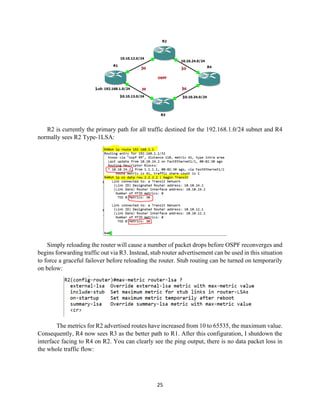 25
R2 is currently the primary path for all traffic destined for the 192.168.1.0/24 subnet and R4
normally sees R2 Type-1LSA:
Simply reloading the router will cause a number of packet drops before OSPF reconverges and
begins forwarding traffic out via R3. Instead, stub router advertisement can be used in this situation
to force a graceful failover before reloading the router. Stub routing can be turned on temporarily
on below:
The metrics for R2 advertised routes have increased from 10 to 65535, the maximum value.
Consequently, R4 now sees R3 as the better path to R1. After this configuration, I shutdown the
interface facing to R4 on R2. You can clearly see the ping output, there is no data packet loss in
the whole traffic flow:
 