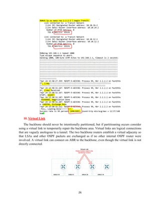 26
10. Virtual Link
The backbone should never be intentionally partitioned, but if partitioaning occurs consider
using a virtual link to temporarily repair the backbone area. Virtual links are logical connections
that are vaguely anologous to a tunnel. The two backbone routers establish a virtual adjaceny so
that LSAs and other OSPF packets are exchanged as if no other internal OSPF router were
involved. A virtual link can connect on ABR to the backbone, even though the virtual link is not
directly connected.
 