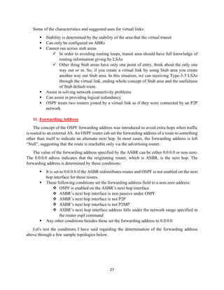 27
Some of the characteristics and suggested uses for virtual links:
▪ Stability is determined by the stability of the area that the virtual transit
▪ Can only be configured on ABRs
▪ Cannot run across stub areas
✓ In order to avoiding routing loops, transit area should have full knowledge of
routing information giving by LSAs
✓ Other thing Stub areas have only one point of entry, think about the only one
way out or in. So, if you create a virtual link by using Stub area you create
another way out Stub area. In this situation, we can receiving Type-3-5 LSAs
through the virtual link, ending whole concept of Stub area and the usefulness
of Stub default route.
▪ Assist in solving network connectivity problems
▪ Can assist in providing logical redundancy
▪ OSPF treats two routers joined by a virtual link as if they were connected by an P2P
network
11. Forwarding Address
The concept of the OSPF forwarding address was introduced to avoid extra hops when traffic
is routed to an external AS. An OSPF router cab set the forwarding address of a route to something
other than itself to indicate an alternate next hop. In most cases, the forwarding address is left
“Null”, suggesting that the route is reachable only via the advertising router.
The value of the forwarding address specified by the ASBR can be either 0.0.0.0 or non-zero.
The 0.0.0.0 adress indicates that the originating router, which is ASBR, is the next hop. The
forwarding address is determined by these conditions:
▪ It is set to 0.0.0.0 if the ASBR redistributes routes and OSPF is not enabled on the next
hop interface for these routes.
▪ These following conditions set the forwarding address field to a non-zero address:
❖ OSPF is enabled on the ASBR’s next hop interface
❖ ASBR’s next hop interface is non passive under OSPF
❖ ASBR’s next hop interface is not P2P
❖ ASBR’s next hop interface is not P2MP
❖ ASBR’s next hop interface address falls under the network range specified in
the router ospf command
▪ Any other conditions besides these set the forwarding address to 0.0.0.0
Let's test the conditions I have said regarding the determination of the forwarding address
above through a few sample topologies below.
 