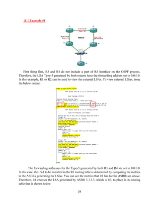 28
11.1.Example #1
First thing first, R3 and R4 do not include a part of R5 interface on the OSPF process.
Therefore, the LSA Type-5 generated by both routers have the forwarding address set to 0.0.0.0.
In this example, R1 or R2 can be used to view the external LSAs. To view external LSAs, issue
the below output:
The forwarding addresses for the Type-5 generated by both R3 and R4 are set to 0.0.0.0.
In this case, the LSA to be installed in the R1 routing table is determined by comparing the metrics
to the ASBRs generating the LSAs. You can see the metrics that R1 has for the ASBRs on above.
Therefore, R1 chooses the LSA generated by ASBR 3.3.3.3, which is R3, to place in its routing
table that is shown below:
 